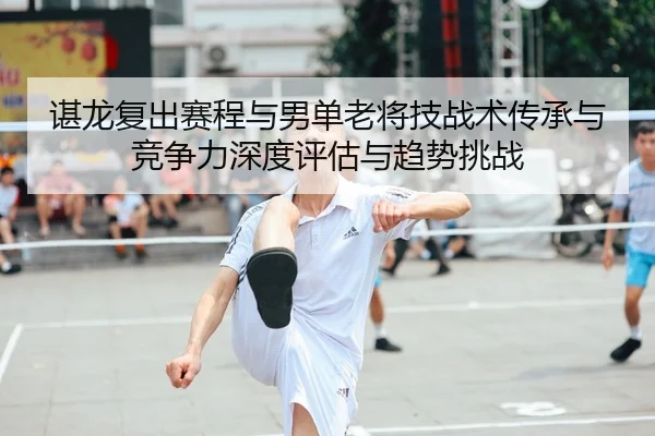 谌龙复出赛程与男单老将技战术传承与竞争力深度评估与趋势挑战